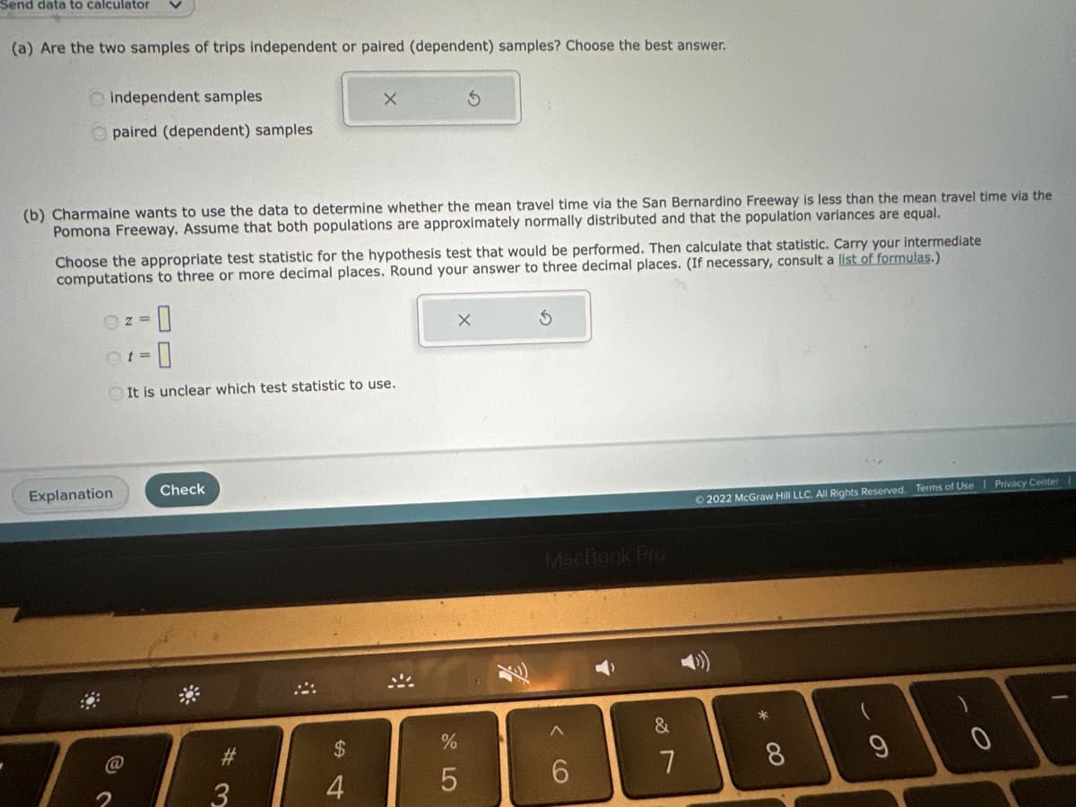 Send data to calculator
(a) Are the two samples of trips independent or paired (dependent) samples? Choose the best answer.
independent samples
paired (dependent) samples
(b) Charmaine wants to use the data to determine whether the mean travel time via the San Bernardino Freeway is less than the mean travel time via the
Pomona Freeway. Assume that both populations are approximately normally distributed and that the population variances are equal.
Choose the appropriate test statistic for the hypothesis test that would be performed. Then calculate that statistic. Carry your intermediate
computations to three or more decimal places. Round your answer to three decimal places. (If necessary, consult a list of formulas.)
Oz= 0
Ot= 0
It is unclear which test statistic to use.
Explanation
Check
X
3
S
$
4
X
AAABBBBBB
%
5
6
MacBook Pro
&
Ⓒ2022 McGraw Hill LLC. All Rights Reserved. Terms of Use Privacy Center
7
8
(
9
0