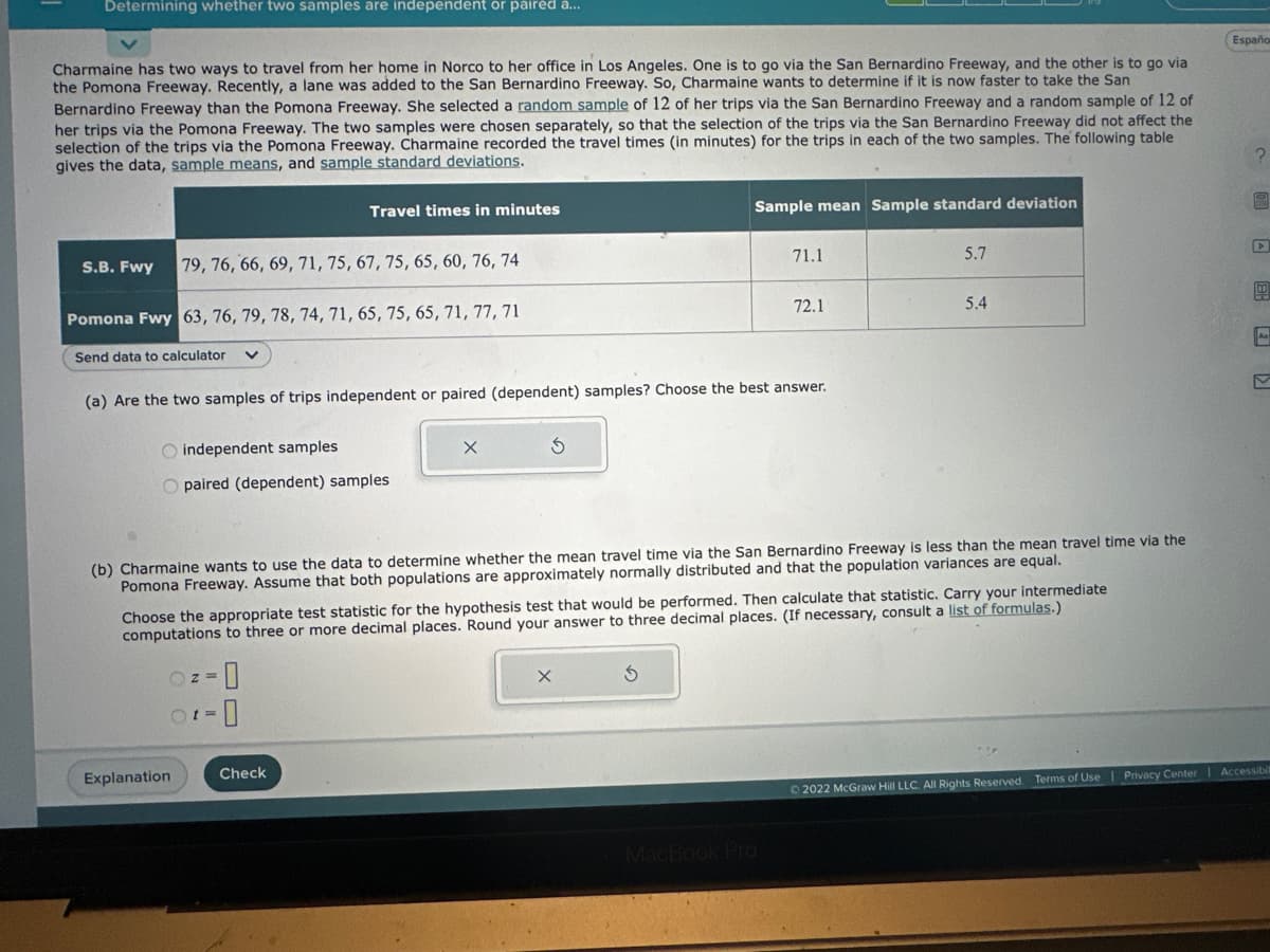 Determining whether two samples are independent or paired a...
Charmaine has two ways to travel from her home in Norco to her office in Los Angeles. One is to go via the San Bernardino Freeway, and the other is to go via
the Pomona Freeway. Recently, a lane was added to the San Bernardino Freeway. So, Charmaine wants to determine if it is now faster to take the San
Bernardino Freeway than the Pomona Freeway. She selected a random sample of 12 of her trips via the San Bernardino Freeway and a random sample of 12 of
her trips via the Pomona Freeway. The two samples were chosen separately, so that the selection of the trips via the San Bernardino Freeway did not affect the
selection of the trips via the Pomona Freeway. Charmaine recorded the travel times (in minutes) for the trips in each of the two samples. The following table
gives the data, sample means, and sample standard deviations.
S.B. Fwy
79, 76, 66, 69, 71, 75, 67, 75, 65, 60, 76, 74
Pomona Fwy 63, 76, 79, 78, 74, 71, 65, 75, 65, 71, 77, 71
Send data to calculator
O independent samples
O paired (dependent) samples
Travel times in minutes
(a) Are the two samples of trips independent or paired (dependent) samples? Choose the best answer.
(z=
Explanation
t = 0
X
Check
Sample mean Sample standard deviation
S
71.1
(b) Charmaine wants to use the data to determine whether the mean travel time via the San Bernardino Freeway is less than the mean travel time via the
Pomona Freeway. Assume that both populations are approximately normally distributed and that the population variances are equal.
72.1
Choose the appropriate test statistic for the hypothesis test that would be performed. Then calculate that statistic. Carry your intermediate
computations to three or more decimal places. Round your answer to three decimal places. (If necessary, consult a list of formulas.)
MacBook Pro
5.7
5.4
Españo
?
C
© 2022 McGraw Hill LLC. All Rights Reserved. Terms of Use | Privacy Center Accessibil