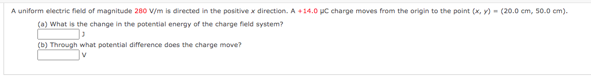 A uniform electric field of magnitude 280 V/m is directed in the positive x direction. A +14.0 µC charge moves from the origin to the point (x, y) = (20.0 cm, 50.0 cm).
(a) What is the change in the potential energy of the charge field system?
(b) Through what potential difference does the charge move?
