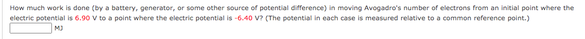 How much work is done (by a battery, generator, or some other source of potential difference) in moving Avogadro's number of electrons from an initial point where the
electric potential is 6.90 v to a point where the electric potential is -6.40 V? (The potential in each case is measured relative to a common reference point.)
MJ
