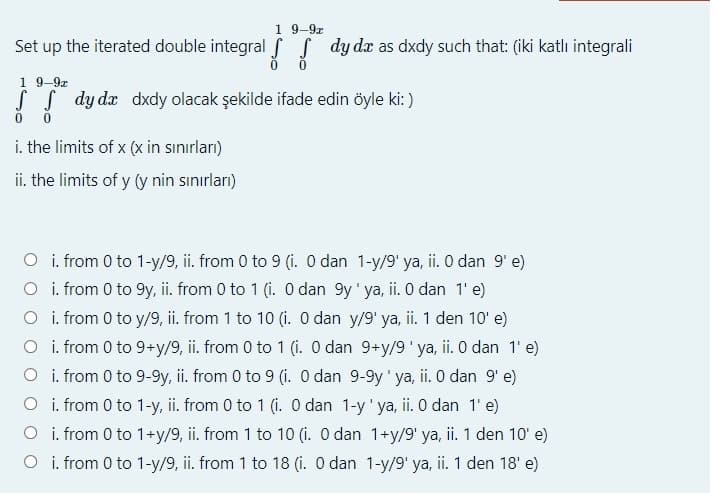 1 9-9z
Set up the iterated double integral f S dy dr as dxdy such that: (iki katlı integrali
1 9-9z
dy dx dxdy olacak şekilde ifade edin öyle ki: )
i. the limits of x (x in sınırları)
ii. the limits of y (y nin sınırları)
O i. from 0 to 1-y/9, ii. from 0 to 9 (i. O dan 1-y/9' ya, ii. O dan 9' e)
O i. from 0 to 9y, ii. from 0 to 1 (i. O dan 9y' ya, ii.0 dan 1'e)
O i. from 0 to y/9, ii. from 1 to 10 (i. O dan y/9' ya, ii. 1 den 10' e)
O i. from 0 to 9+y/9, ii. from 0 to 1 (i. O dan 9+y/9' ya, ii. O dan 1' e)
O i. from 0 to 9-9y, ii. from 0 to 9 (i. O dan 9-9y' ya, ii. 0 dan 9' e)
O i. from 0 to 1-y, ii. from 0 to 1 (i. O dan 1-y' ya, ii. O dan 1' e)
O i. from 0 to 1+y/9, ii. from 1 to 10 (i. O dan 1+y/9' ya, ii. 1 den 10' e)
O i. from 0 to 1-y/9, ii. from 1 to 18 (i. O dan 1-y/9' ya, ii. 1 den 18' e)
