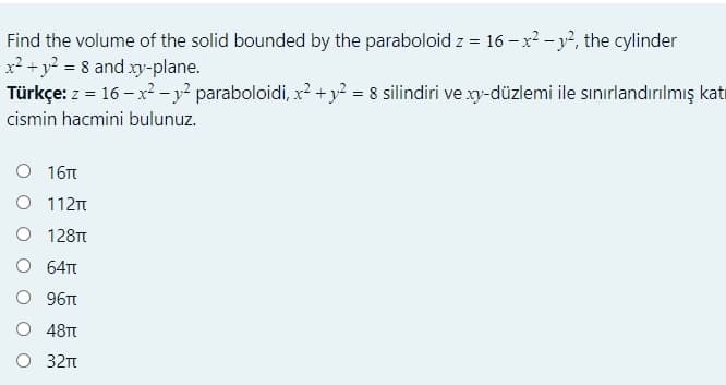 Find the volume of the solid bounded by the paraboloid z = 16 – x2 - y?, the cylinder
x? + y? = 8 and xy-plane.
Türkçe: z = 16 – x² - y² paraboloidi, x2 + y? = 8 silindiri ve xy-düzlemi ile sınırlandırılmış katı
cismin hacmini bulunuz.
О 16п
O 112
O 128T
O 64T
O 96
O 48TT
O 32t
