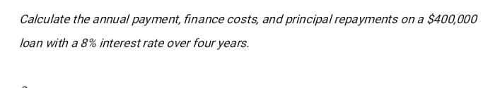 Calculate the annual payment, finance costs, and principal repayments on a $400,000
loan with a 8% interest rate over four years.
