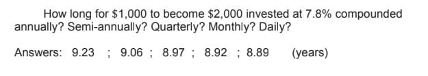 How long for $1,000 to become $2,000 invested at 7.8% compounded
annually? Semi-annually? Quarterly? Monthly? Daily?
Answers: 9.23 ; 9.06 ; 8.97 ; 8.92 ; 8.89
(years)
