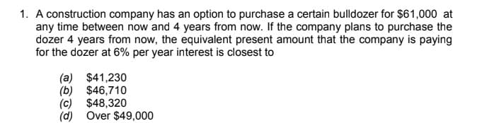 1. A construction company has an option to purchase a certain bulldozer for $61,000 at
any time between now and 4 years from now. If the company plans to purchase the
dozer 4 years from now, the equivalent present amount that the company is paying
for the dozer at 6% per year interest is closest to
(a) $41,230
(b) $46,710
(c) $48,320
(d) Over $49,000
