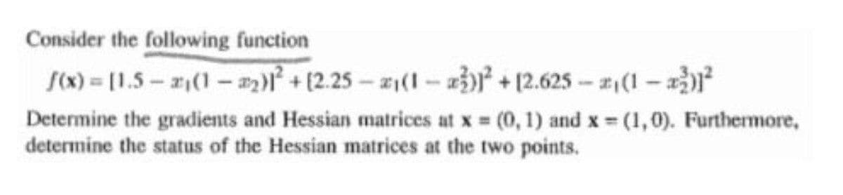 Consider the following function
S(x) [1.5-2(1- )+(2.25-z(I-a+12.625-2(1-
Determine the gradients and Hessian matrices at x (0, 1) and x (1,0). Furthermore,
determine the status of the Hessian matrices at the two points.
