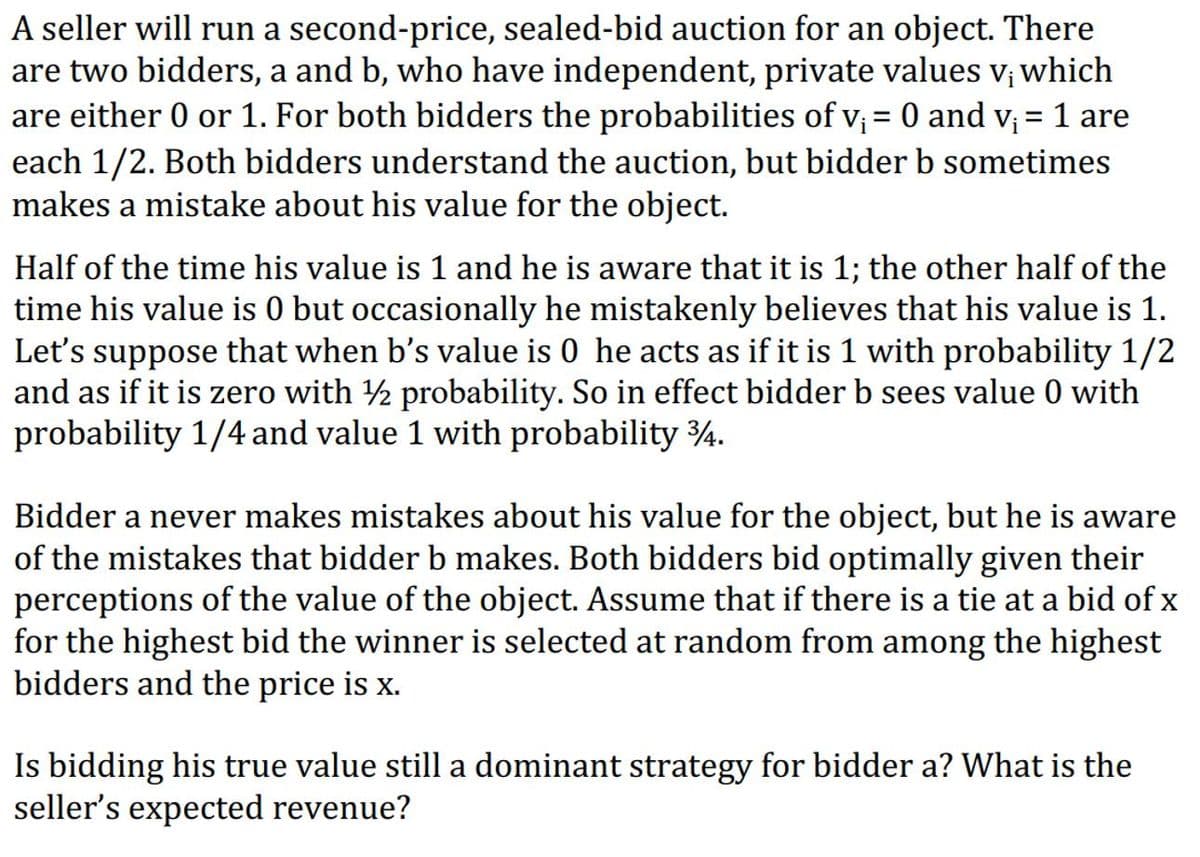 A seller will run a second-price, sealed-bid auction for an object. There
are two bidders, a and b, who have independent, private values v; which
are either 0 or 1. For both bidders the probabilities of v; = 0 and v; = 1 are
each 1/2. Both bidders understand the auction, but bidder b sometimes
makes a mistake about his value for the object.
%3|
Half of the time his value is 1 and he is aware that it is 1; the other half of the
time his value is 0 but occasionally he mistakenly believes that his value is 1.
Let's suppose that when b's value is 0 he acts as if it is 1 with probability 1/2
and as if it is zero with 2 probability. So in effect bidder b sees value 0 with
probability 1/4 and value 1 with probability 4.
Bidder a never makes mistakes about his value for the object, but he is aware
of the mistakes that bidder b makes. Both bidders bid optimally given their
perceptions of the value of the object. Assume that if there is a tie at a bid of x
for the highest bid the winner is selected at random from among the highest
bidders and the price is x.
Is bidding his true value still a dominant strategy for bidder a? What is the
seller's expected revenue?
