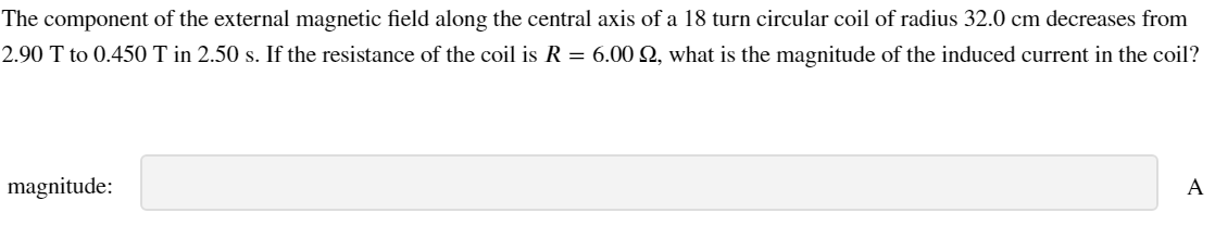 The component of the external magnetic field along the central axis of a 18 turn circular coil of radius 32.0 cm decreases from
2.90 T to 0.450 T in 2.50 s. If the resistance of the coil is R = 6.00 2, what is the magnitude of the induced current in the coil?
magnitude:
A