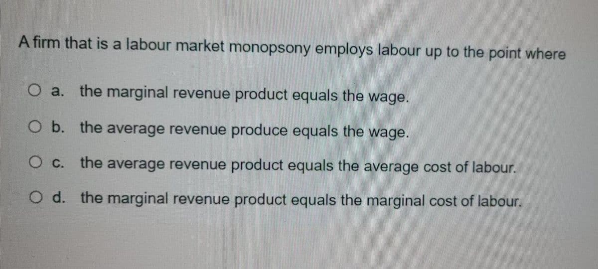 A firm that is a labour market monopsony employs labour up to the point where
O a. the marginal revenue product equals the wage.
O b. the average revenue produce equals the wage.
O c. the average revenue product equals the average cost of labour.
O d. the marginal revenue product equals the marginal cost of labour.
