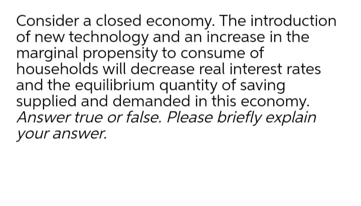 Consider a closed economy. The introduction
of new technology and an increase in the
marginal propensity to consume of
households will decrease real interest rates
and the equilibrium quantity of saving
supplied and demanded in this economy.
Answer true or false. Please briefly explain
your answer.
