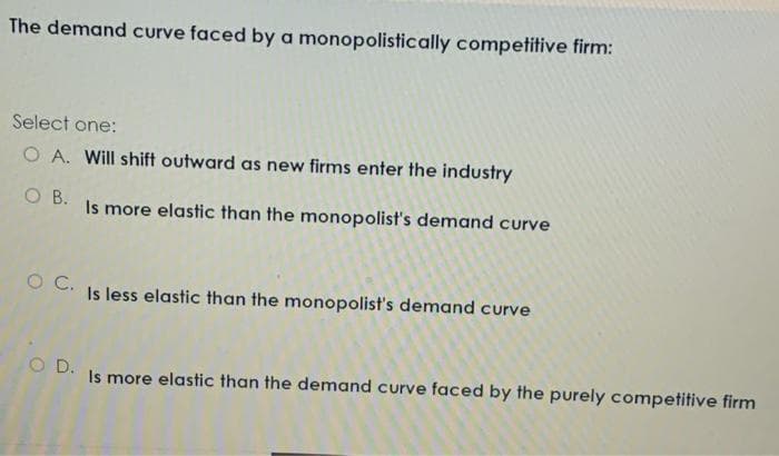 The demand curve faced by a monopolistically competitive firm:
Select one:
O A. Will shift outward as new firms enter the industry
O B.
Is more elastic than the monopolist's demand curve
O C.
Is less elastic than the monopolist's demand curve
O D.
Is more elastic than the demand curve faced by the purely competitive firm
