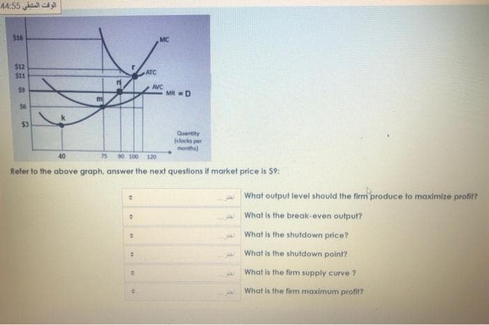 الوقت المتبقي 5 4:5 4
$16
MC
$12
$11
ATC
AVC
$9
MR =D
$6
$3
Quantity
(clocks per
months)
40
75
90 100 120
Refer to the above graph, answer the next questions if market price is $9:
What output level should the firm produce to maximize profi?
What is the break-even output?
What is the shutdown price?
What is the shutdown point?
What is the firm supply curve ?
A What is the firm maximum profit?
