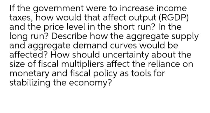 If the government were to increase income
taxes, how would that affect output (RGDP)
and the price level in the short run? In the
long run? Describe how the aggregate supply
and aggregate demand curves would be
affected? How should uncertainty about the
size of fiscal multipliers affect the reliance on
monetary and fiscal policy as tools for
stabilizing the economy?
