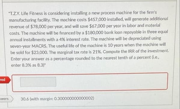 "T.Z.Y. Life Fitness is considering installing a new process machine for the firm's
manufacturing facility. The machine costs $457,000 installed, will generate additional
revenue of $78,000 per year, and will save $67,000 per year in labor and material
costs. The machine will be financed by a $180,000 bank loan repayable in three equal
annual installments with a 4% interest rate. The machine will be depreciated using
seven-year MACRS. The useful life of the machine is 10 years when the machine will
be sold for $23,000. The marginal tax rate is 21%. Compute the IRR of the investment.
Enter your answer as a percentage rounded to the nearest tenth of a percent (i.e.,
enter 8.3% as 8.3)"
red
swers
30.6 (with margin: 0.300000000000002)
