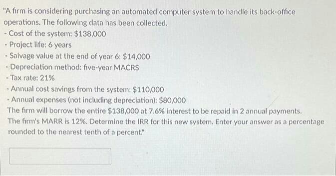 "A firm is considering purchasing an automated computer system to handle its back-office
operations. The following data has been collected.
- Cost of the system: $138,000
- Project life: 6 years
- Salvage value at the end of year 6: $14,000
- Depreciation method: five-year MACRS
- Tax rate: 21%
- Annual cost savings from the system: $110,000
- Annual expenses (not including depreciation): $80,000
The firm will borrow the entire $138,000 at 7.6% interest to be repaid in 2 annual payments.
The firm's MARR is 12%. Determine the IRR for this new system. Enter your answer as a percentage
rounded to the nearest tenth of a percent."
