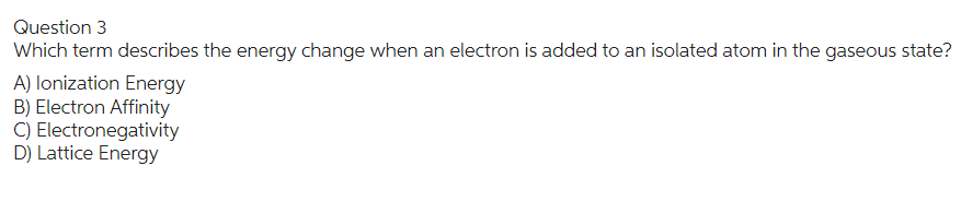 Question 3
Which term describes the energy change when an electron is added to an isolated atom in the gaseous state?
A) lonization Energy
B) Electron Affinity
C) Electronegativity
D) Lattice Energy