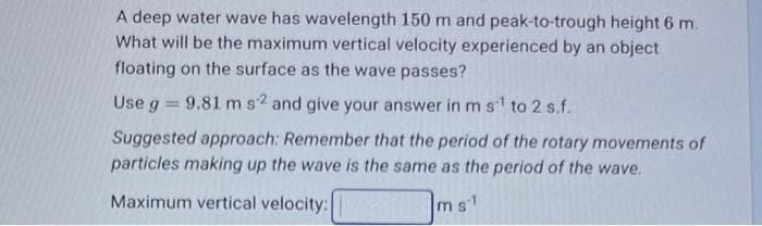 A deep water wave has wavelength 150 m and peak-to-trough height 6 m.
What will be the maximum vertical velocity experienced by an object
floating on the surface as the wave passes?
Use g = 9.81 m s2 and give your answer in m s¹ to 2 s.f.
Suggested approach: Remember that the period of the rotary movements of
particles making up the wave is the same as the period of the wave.
Maximum vertical velocity:
ms1