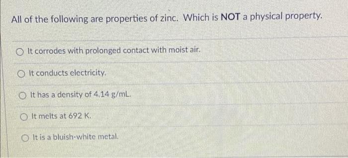 All of the following are properties of zinc. Which is NOT a physical property.
It corrodes with prolonged contact with moist air.
It conducts electricity.
It has a density of 4.14 g/mL.
It melts at 692 K.
It is a bluish-white metal.