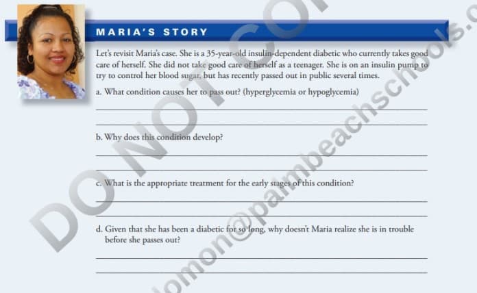 MARIA'S STORY
Let's revisit Maria's case. She is a 35-year-old insulin-dependent diabetic who currently takes good
care of herself. She did not take good care of herself as a teenager. She is on an insulin pump to
try to control her blood sugar, but has recently passed out in public several times.
a. What condition causes her to pass out? (hyperglycemia or hypoglycemia)
b. Why does this condition develop?
c. What is the appropriate treatment for the early stag
this condition?
DONOT
d. Given that she has been a diabetic
before she
passes out?
fong, why doesn't Maria realize she is in trouble
monopambeachschooks.c
