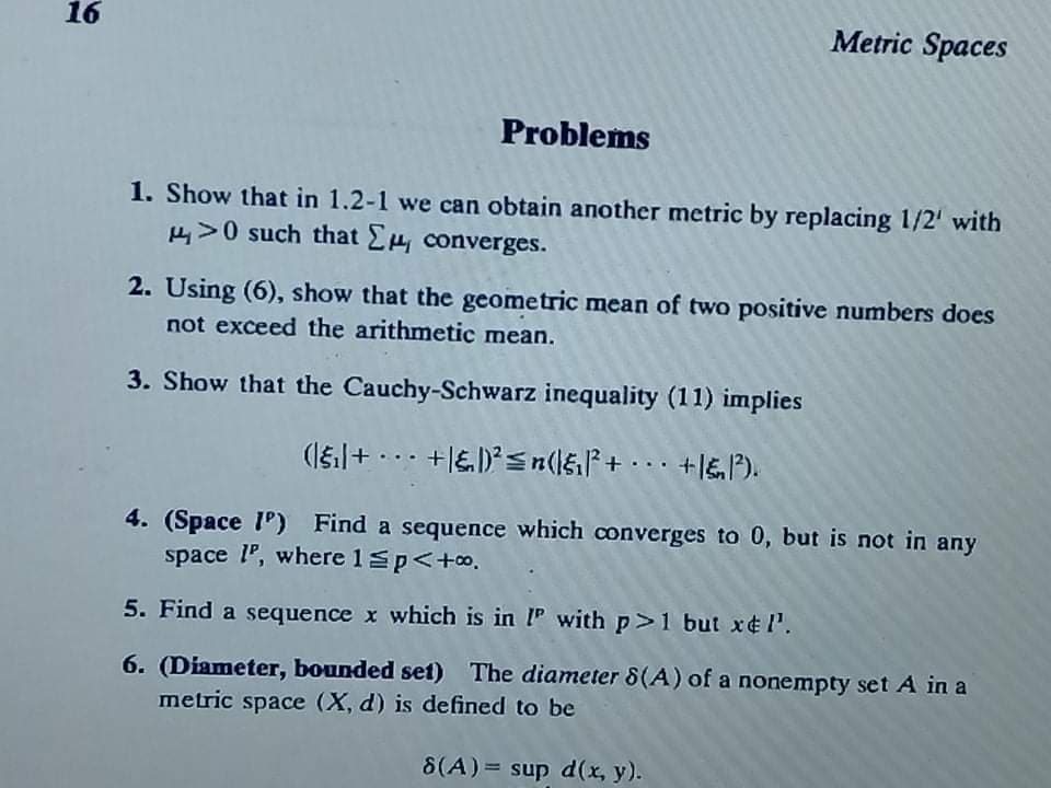 16
Metric Spaces
Problems
1. Show that in 1.2-1 we can obtain another metric by replacing 1/2' with
EV0 such that E converges.
2. Using (6), show that the geometric mean of two positive numbers does
not exceed the arithmetic mean.
3. Show that the Cauchy-Schwarz inequality (11) implies
4. (Space 1') Find a sequence which converges to 0, but is not in any
space l", where 1sp<+o.
5. Find a sequence x which is in IP with p>1 but x¢l.
6. (Diameter, bounded set) The diameter 8(A) of a nonempty set A in a
metric space (X, d) is defined to be
8(A)= sup d(x, y).
