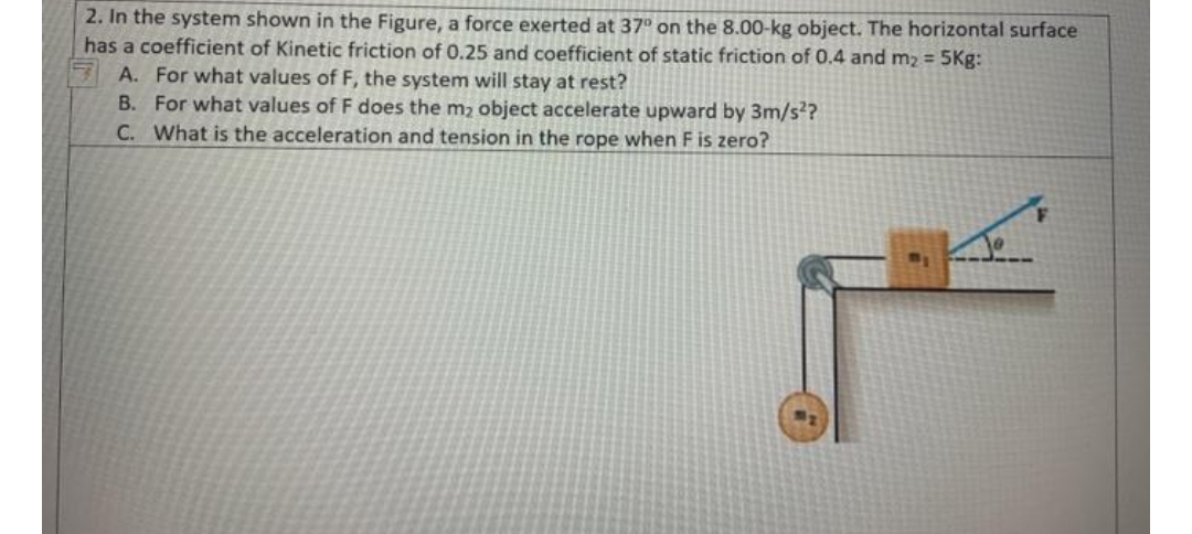 2. In the system shown in the Figure, a force exerted at 37° on the 8.00-kg object. The horizontal surface
has a coefficient of Kinetic friction of 0.25 and coefficient of static friction of 0.4 and m2 = 5Kg:
A. For what values of F, the system will stay at rest?
B. For what values of F does the m2 object accelerate upward by 3m/s??
C. What is the acceleration and tension in the rope when F is zero?
