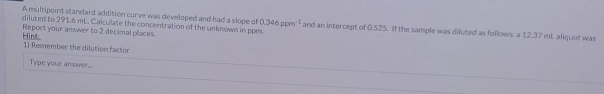 A multipoint standard addition curve was developed and had a slope of 0.346 ppm 1 and an intercept of 0.525. If the sample was diluted as follows: a 12.37 ml aliquot was
diluted to 291.6 mL. Calculate the concentration of the unknown in ppm.
Report your answer to 2 decimal places.
Hint:
1) Remember the dilution factor
Type your answer....