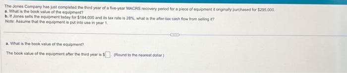 The Jones Company has just completed the third year of a five-year MACRS recovery period for a piece of equipment it originally purchased for $295.000
a. What is the book value of the equipment?
b. If Jones sells the equipment today for $184,000 and its tax rate is 28%, what is the after-tax cash flow from selling it?
Note: Assume that the equipment is put into use in year 1.
a. What is the book value of the equipment?
The book value of the equipment after the third year is $ (Round to the nearest dollar)