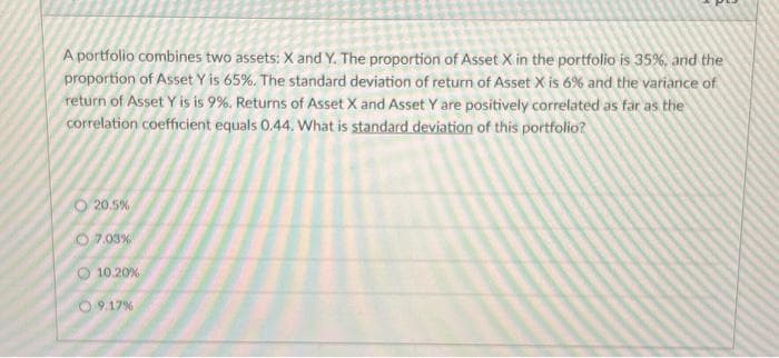 A portfolio combines two assets: X and Y. The proportion of Asset X in the portfolio is 35%, and the
proportion of Asset Y is 65%. The standard deviation of return of Asset X is 6% and the variance of
return of Asset Y is is 9%. Returns of Asset X and Asset Y are positively correlated as far as the
correlation coefficient equals 0.44. What is standard deviation of this portfolio?
20.5%
07.03%
10.20%
09.17%