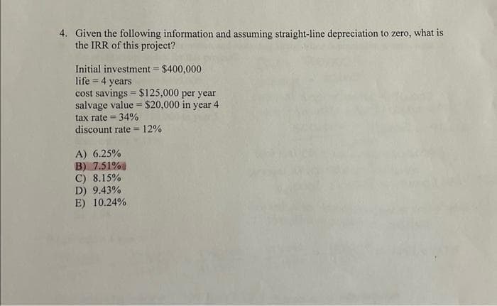 4. Given the following information and assuming straight-line depreciation to zero, what is
the IRR of this project?
Initial investment = $400,000
life = 4 years
cost savings $125,000 per year
salvage value = $20,000 in year 4
tax rate= 34%
discount rate=12%
A) 6.25%
B) 7.51%
C) 8.15%
D) 9.43%
E) 10.24%