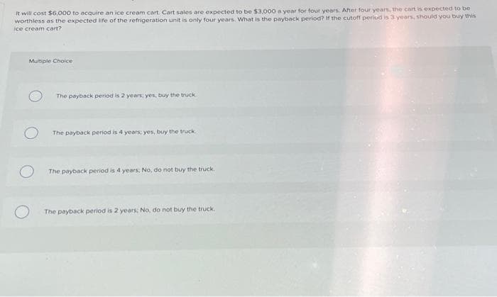 It will cost $6,000 to acquire an ice cream cart. Cart sales are expected to be $3.000 a year for four years. After four years, the cart is expected to be
worthless as the expected life of the refrigeration unit is only four years. What is the payback period? If the cutoff period is 3 years, should you buy this
ice cream cart?
Multiple Choice
The payback period is 2 years: yes, buy the truck
The payback period is 4 years; yes, buy the truck.
The payback period is 4 years; No, do not buy the truck.
The payback period is 2 years; No, do not buy the truck.