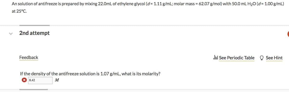 An solution of antifreeze is prepared by mixing 22.0mL of ethylene glycol (d= 1.11 g/mL; molar mass = 62.07 g/mol) with 50.0 mL H₂O (d=1.00 g/mL)
at 25°C.
2nd attempt
Feedback
If the density of the antifreeze solution is 1.07 g/mL, what is its molarity?
8.42
M
See Periodic Table
See Hint