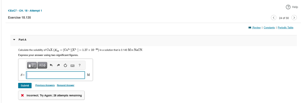 <EOC7 - CH. 18 - Attempt 1
Exercise 18.135
Part A
Calculate the solubility of CuX (Ksp = [Cu²+][X²-] = 1.27 x 10-36) in a solution that is 0.140 Min NaCN.
Express your answer using two significant figures.
ΕΠΙ ΑΣΦ
S =
Submit
Previous Answers Request Answer
?
X Incorrect; Try Again; 28 attempts remaining
(?) Help
24 of 30 >
Review | Constants | Periodic Table