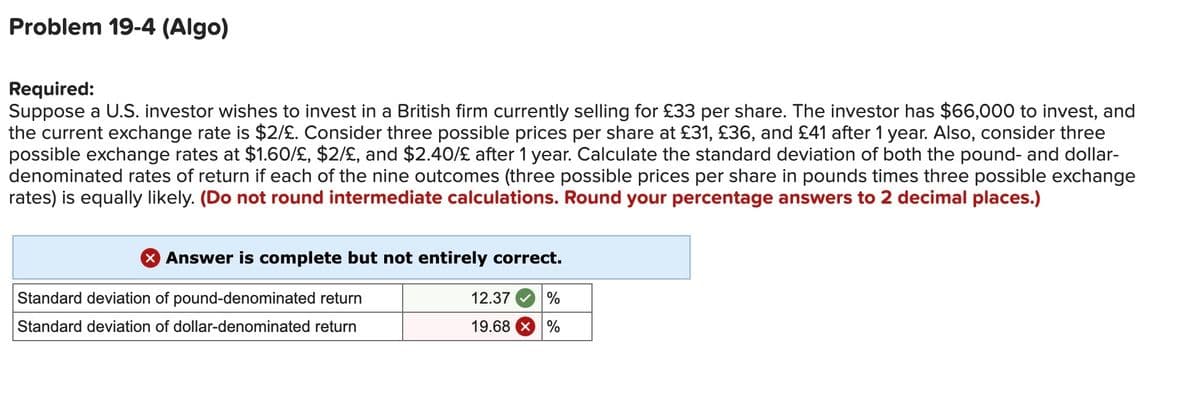 Problem 19-4 (Algo)
Required:
Suppose a U.S. investor wishes to invest in a British firm currently selling for £33 per share. The investor has $66,000 to invest, and
the current exchange rate is $2/£. Consider three possible prices per share at £31, £36, and £41 after 1 year. Also, consider three
possible exchange rates at $1.60/£, $2/£, and $2.40/£ after 1 year. Calculate the standard deviation of both the pound- and dollar-
denominated rates of return if each of the nine outcomes (three possible prices per share in pounds times three possible exchange
rates) is equally likely. (Do not round intermediate calculations. Round your percentage answers to 2 decimal places.)
X Answer is complete but not entirely correct.
Standard deviation of pound-denominated return
Standard deviation of dollar-denominated return
12.37
19.68
%