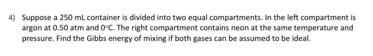 4) Suppose a 250 mL container is divided into two equal compartments. In the left compartment is
argon at 0.50 atm and 0°C. The right compartment contains neon at the same temperature and
pressure. Find the Gibbs energy of mixing if both gases can be assumed to be ideal.