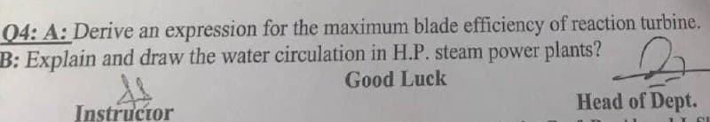 04: A: Derive an expression for the maximum blade efficiency of reaction turbine.
B: Explain and draw the water circulation in H.P. steam power plants?
Good Luck
Head of Dept.
s
Instructor