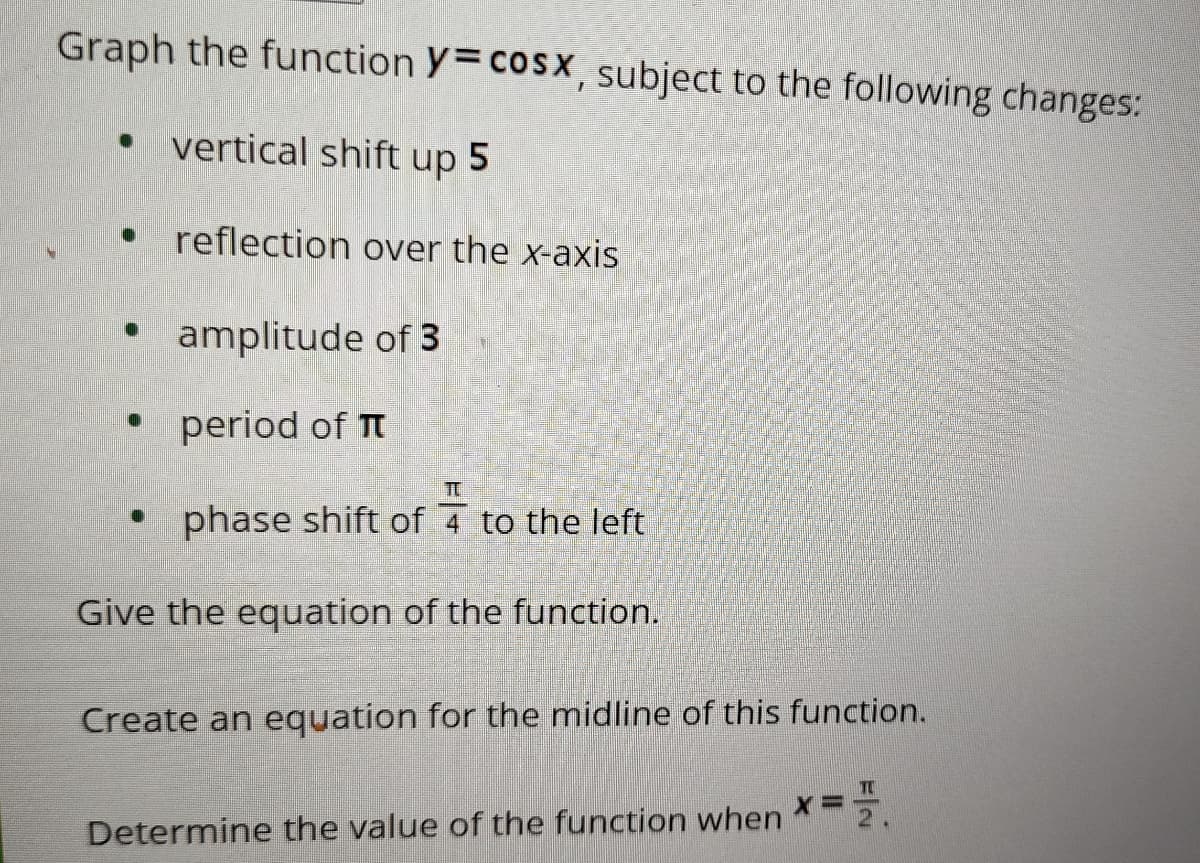 Graph the function y=cosx, subject to the following changes:
vertical shift up 5
reflection over the x-axis
⚫ amplitude of 3
⚫ period of π
T
⚫ phase shift of 4 to the left
Give the equation of the function.
Create an equation for the midline of this function.
Determine the value of the function when
T
X= F.