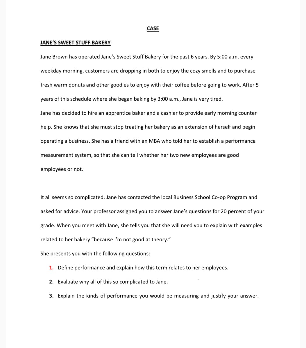 CASE
JANE'S SWEET STUFF BAKERY
Jane Brown has operated Jane's Sweet Stuff Bakery for the past 6 years. By 5:00 a.m. every
weekday morning, customers are dropping in both to enjoy the cozy smells and to purchase
fresh warm donuts and other goodies to enjoy with their coffee before going to work. After 5
years of this schedule where she began baking by 3:00 a.m., Jane is very tired.
Jane has decided to hire an apprentice baker and a cashier to provide early morning counter
help. She knows that she must stop treating her bakery as an extension of herself and begin
operating a business. She has a friend with an MBA who told her to establish a performance
measurement system, so that she can tell whether her two new employees are good
employees or not.
It all seems so complicated. Jane has contacted the local Business School Co-op Program and
asked for advice. Your professor assigned you to answer Jane's questions for 20 percent of your
grade. When you meet with Jane, she tells you that she will need you to explain with examples
related to her bakery "because I'm not good at theory."
She presents you with the following questions:
1. Define performance and explain how this term relates to her employees.
2. Evaluate why all of this so complicated to Jane.
3. Explain the kinds of performance you would be measuring and justify your answer.
