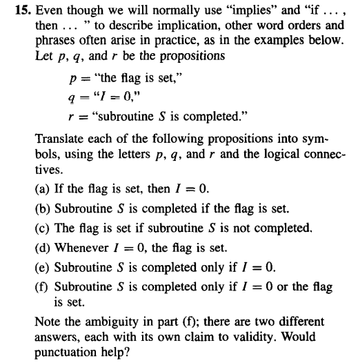 15. Even though we will normally use “implies” and “if …..,
then... "to describe implication, other word orders and
phrases often arise in practice, as in the examples below.
Let p, q, and r be the propositions
p= "the flag is set,"
q="1=0,"
r = "subroutine S is completed."
Translate each of the following propositions into sym-
bols, using the letters p, q, and r and the logical connec-
tives.
(a) If the flag is set, then I = 0.
(b) Subroutine S is completed if the flag is set.
(c) The flag is set if subroutine S is not completed.
(d) Whenever I = 0, the flag is set.
(e) Subroutine S is completed only if I = 0.
(f) Subroutine S is completed only if I = 0 or the flag
is set.
Note the ambiguity in part (f); there are two different
answers, each with its own claim to validity. Would
punctuation help?