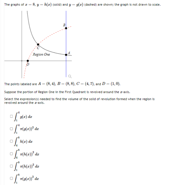 The graphs of -8, y = h(z) (solid) and y = g(z) (dashed) are shown; the graph is not drawn to scale.
Region One
The points labeled are 4 = (8,4), B = (8,8), C = (4,7), and D = (1, 0).
Suppose the portion of Region One in the First Quadrant is revolved around the z-axis.
Select the expression(s) needed to find the volume of the solid of revolution formed when the region is
revolved around the z-axis.
g(x)
©f*9(2) dz
of**(g(z))² dz
ofh(z) d
© f*x(h(2))² dx
*7(h(z))² dz
f₁** (9(2))²³ dz