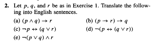 2. Let p, q, and r be as in Exercise 1. Translate the follow-
ing into English sentences.
(a) (p ^ q) → r
(c) p (q vr)
(e) (pvq) ^r
(b) (pr)→ 9
(d) (p → (q vr))