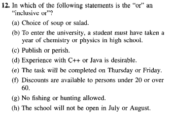 12. In which of the following statements is the "or" an
"inclusive or"?
(a) Choice of soup or salad.
(b) To enter the university, a student must have taken a
year of chemistry or physics in high school.
(c) Publish or perish.
(d) Experience with C++ or Java is desirable.
(e) The task will be completed on Thursday or Friday.
(f) Discounts are available to persons under 20 or over
60.
(g) No fishing or hunting allowed.
(h) The school will not be open in July or August.