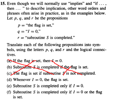 15. Even though we will normally use "implies" and "if .....
then... " to describe implication, other word orders and
phrases often arise in practice, as in the examples below.
Let p, q, and r be the propositions
p = "the flag is set,"
q="1=0,"
r = "subroutine S is completed."
Translate each of the following propositions into sym-
bols, using the letters p, q, and r and the logical connec-
tives.
(a) If the flag je set, then = 0.
(b) Subroutine S is completed if the flag is set.
(c) The flag is set if subroutine is not completed.
(d) Whenever I = 0, the flag is set.
(e) Subroutine S is completed only if / = 0.
(f) Subroutine S is completed only if I = 0 or the flag
is set.