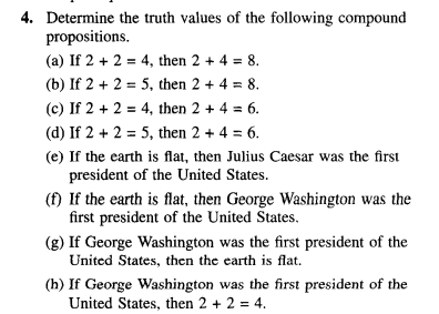 4. Determine the truth values of the following compound
propositions.
(a) If 2 + 2 = 4, then 2 + 4 = 8.
(b) If 2 + 2 = 5, then 2 + 4 = 8.
(c) If 2 + 2 = 4, then 2 + 4 = 6.
(d) If 2 + 2 = 5, then 2 + 4 = 6.
(e) If the earth is flat, then Julius Caesar was the first
president of the United States.
(f) If the earth is flat, then George Washington was the
first president of the United States.
(g) If George Washington was the first president of the
United States, then the earth is flat.
(h) If George Washington was the first president of the
United States, then 2 + 2 = 4.