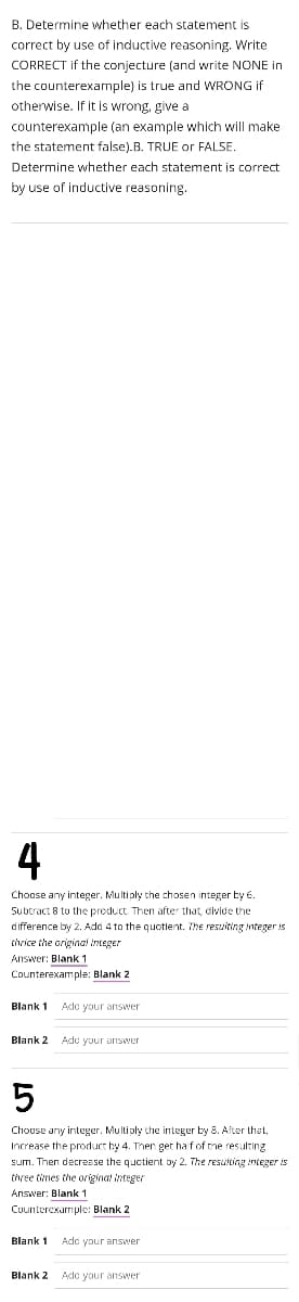 B. Determine whether each statement is
correct by use of inductive reasoning. Write
CORRECT if the conjecture (and write NONE in
the counterexample) is true and WRONG if
otherwise. If it is wrong, give a
counterexample (an example which will make
the statement false).B. TRUE or FALSE.
Determine whether each statement is correct
by use of inductive reasoning.
4
Choose any integer. Multi ply the chosen integer by 6.
Subtract 8 to the product Then after that, civide the
difference by 2. Add 4 to the quotient. The resuiting integer is
thrice the original integer
Answer: Blank 1
Counterexample: Blank 2
Blank 1 Adc your answer
Blank 2 Ade your aiswer
Choose any integer. Multiply the integer by 8. After that,
Increase the product by 4. Ther get ha fof the resulting
sum. Then decresse the quctient by 2. The resulting integer is
tivee tines the original integer
Answer: Blank 1
Cuunterexarmple: Blank 2
Blank 1 Ade your answer
Blank 2 Adc your answer
