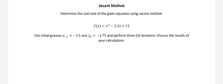 Secant Method
Determine the real root of the given equation using secant method.
f(x) = x* – 2.2x + 11
Use initial guesses x-1 = -1.5 and x, = -1.75 and perform three (3) iterations. Discuss the results of
your calculations.
