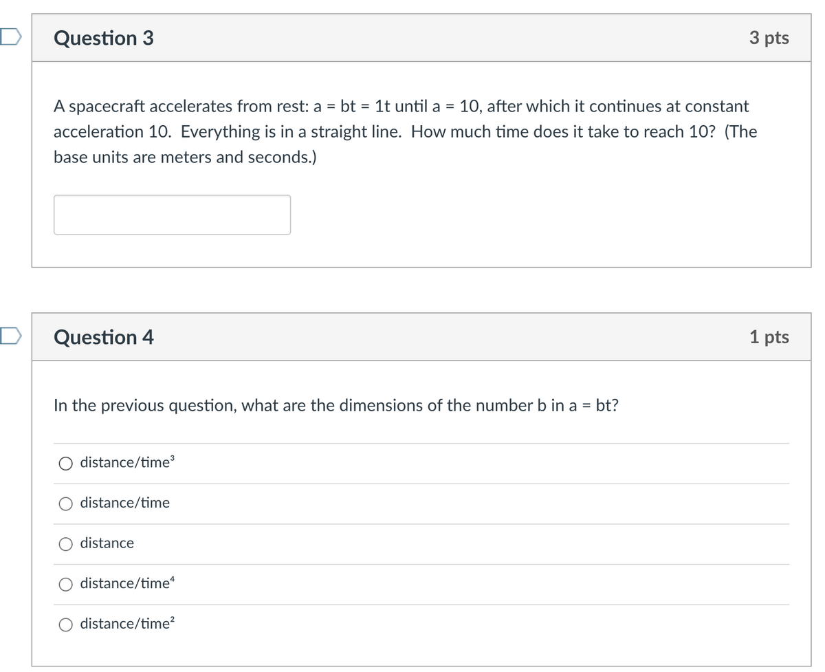 Question 3
3 pts
A spacecraft accelerates from rest: a = bt = 1t until a = 10, after which it continues at constant
%3D
acceleration 10O. Everything is in a straight line. How much time does it take to reach 10? (The
base units are meters and seconds.)
Question 4
1 pts
In the previous question, what are the dimensions of the number b in a = bt?
distance/time
distance/time
distance
distance/time
distance/time?
