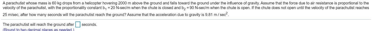 A parachutist whose mass is 60 kg drops from a helicopter hovering 2000 m above the ground and falls toward the ground under the influence of gravity. Assume that the force due to air resistance is proportional to the
velocity of the parachutist, with the proportionality constant b₁ = 20 N-sec/m when the chute is closed and b₂ = 90 N-sec/m when the chute is open. If the chute does not open until the velocity of the parachutist reaches
25 m/sec, after how many seconds will the parachutist reach the ground? Assume that the acceleration due to gravity is 9.81 m/sec².
The parachutist will reach the ground after
(Round to two decimal places as needed.)
seconds.