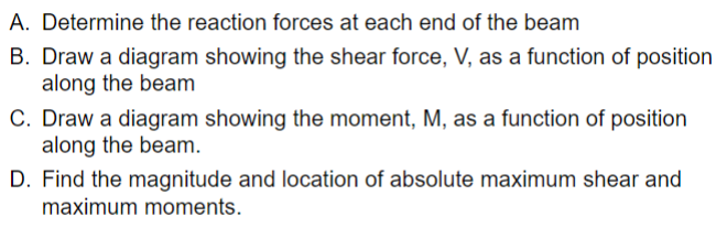 A. Determine the reaction forces at each end of the beam
B. Draw a diagram showing the shear force, V, as a function of position
along the beam
C. Draw a diagram showing the moment, M, as a function of position
along the beam.
D. Find the magnitude and location of absolute maximum shear and
maximum moments.