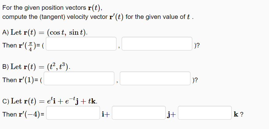 For the given position vectors r(t),
compute the (tangent) velocity vector r'(t) for the given value of t .
A) Let r(t) = (cos t, sin t).
Then r'()= (
)?
B) Let r(t) = (t², t³).
Then r'(1)= (
)?
C) Let r(t) = e'i +e*j+tk.
Then r'(-4)=
i+
j+
k ?
