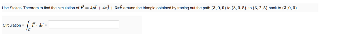 Use Stokes' Theorem to find the circulation of F = 4yi + 4zj+ 3xk around the triangle obtained by tracing out the path (3, 0, 0) to (3, 0, 5), to (3, 2, 5) back to (3, 0, 0).
Circulation =
F. dr =
